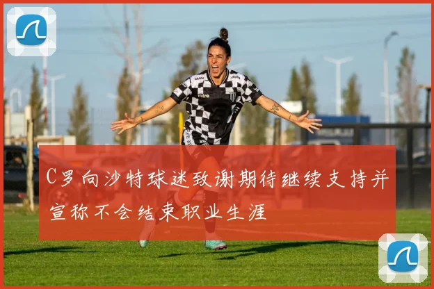 C罗向沙特球迷致谢期待继续支持并宣称不会结束职业生涯